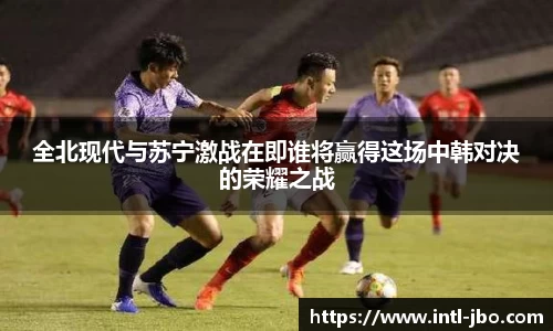 全北现代与苏宁激战在即谁将赢得这场中韩对决的荣耀之战