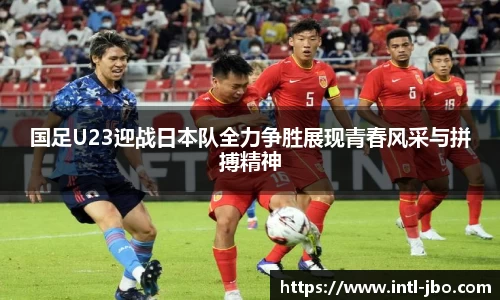 国足U23迎战日本队全力争胜展现青春风采与拼搏精神